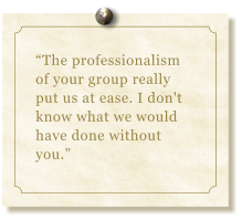 “The professionalism of your group really put us at ease. I don't  know what we would have done without you.”