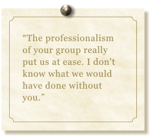 The professionalism of your group really put us at ease. I don't  know what we would have done without you.