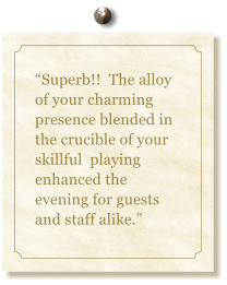 Superb!!  The alloy of your charming presence blended in the crucible of your skillful  playing enhanced the evening for guests and staff alike.
