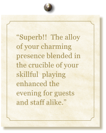 “Superb!!  The alloy of your charming presence blended in the crucible of your skillful  playing enhanced the evening for guests and staff alike.”