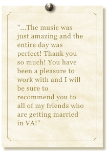 "...The music was just amazing and the entire day was perfect! Thank you so much! You have been a pleasure to work with and I will be sure to recommend you to all of my friends who are getting married in VA!"